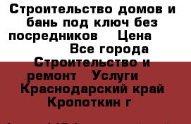 Строительство домов и бань под ключ без посредников, › Цена ­ 515 000 - Все города Строительство и ремонт » Услуги   . Краснодарский край,Кропоткин г.